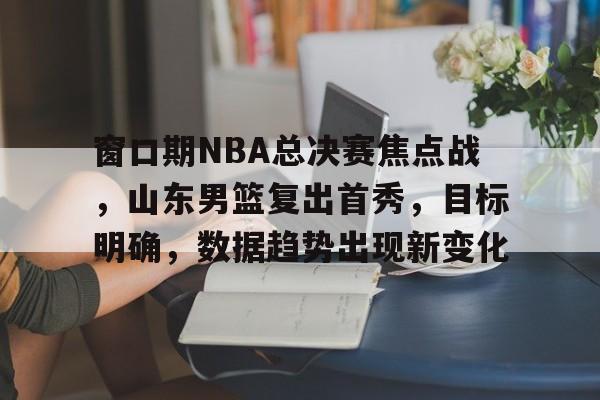 窗口期NBA总决赛焦点战，山东男篮复出首秀，目标明确，数据趋势出现新变化